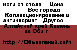 ноги от стола. › Цена ­ 12 000 - Все города Коллекционирование и антиквариат » Другое   . Алтайский край,Камень-на-Оби г.